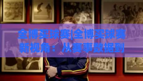 全博买球赛|全博买球赛新视角：从赛事数据到参与节奏的深度拆解【全博买球赛】-线上十大最稳押球网推荐直播源不卡顿在线观看初盘全场回放