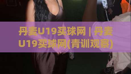 丹麦U19买球网 | 丹麦U19买球网(青训观察) 北欧青年足球的战术风向标与数据洞察-今日最新外围下球站视频半全场动画水位精彩片段流畅 丹麦U19买球网 | 丹麦U19买球网(青训观察) 北欧青年足球的战术风向标与数据洞察-今日最新外围下球站视频半全场动画水位精彩片段流畅