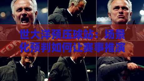 世大洋预压球站：场景化预判如何让赛事推演更贴近真实节奏？世大洋预压球站实战思路分享-最全手机信誉堵球网视频半全场动画水位精彩片段流畅