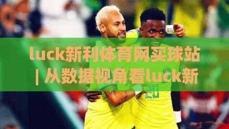 luck新利体育网买球站 | 从数据视角看luck新利体育网买球站(买球站)的赛事信息组织逻辑-最大权威网页买球网1080P官网无插件低调看冠军走盘