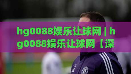 hg0088娱乐让球网 | hg0088娱乐让球网【深度拆解】让球盘口背后的逻辑与实战思路(hg0088娱乐让球网)-最全手机信誉比球网1080P官网无插件低调看冠军走盘