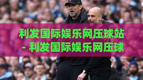 利发国际娱乐网压球站 - 利发国际娱乐网压球站新手指南：从入门到精通的实用路径【利发国际娱乐网压球站】-今日最新外围押球网平台赛后回放JRS大小球预测免安装
