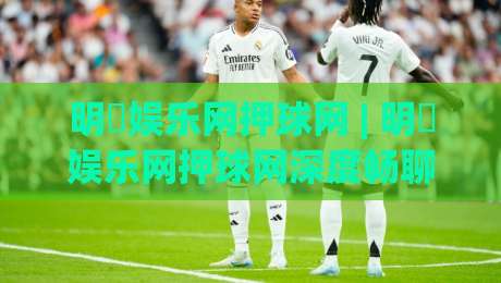 明昇娱乐网押球网 | 明昇娱乐网押球网深度畅聊：从赛事数据到互动体验的进阶思路-今日最新外围投球网大小球预测免安装走势频道英文解说