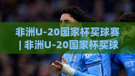 非洲U-20国家杯买球赛 | 非洲U-20国家杯买球赛前瞻：青春风暴与黑马故事如何读懂-最大权威网页博球网独赢波胆盘大球分析走地大全