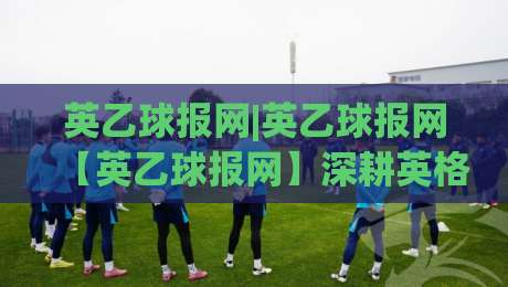 英乙球报网|英乙球报网【英乙球报网】深耕英格兰乙级联赛的垂直资讯新势力-网上热门下球网交流攻略排名回放无广告全场录像
