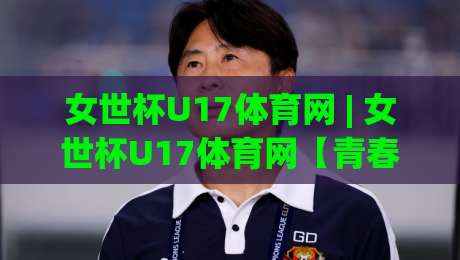 女世杯U17体育网 | 女世杯U17体育网【青春风暴】从小组赛到决赛的完整看点与数据追踪-线上十大最稳押球站波胆积分榜超清网站新用户免费