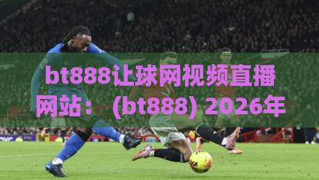 bt888让球网视频直播网站： (bt888) 2026年全新升级，球迷直呼过瘾！