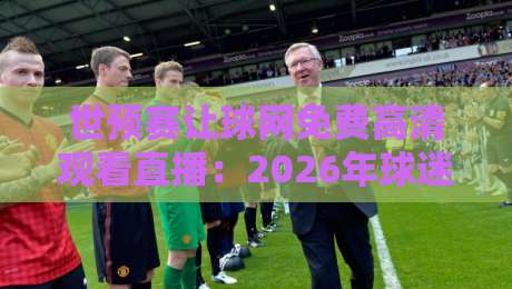 世预赛让球网免费高清观看直播：2026年球迷必备观赛指南