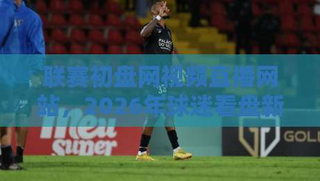 联赛初盘网视频直播网站，2026年球迷看盘新选择！