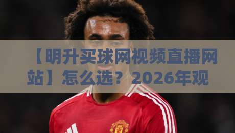【明升买球网视频直播网站】怎么选？2026年观赛体验与避坑指南，明升买球网视频直播网站实测分享