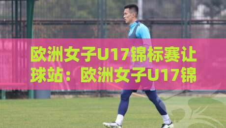欧洲女子U17锦标赛让球站：欧洲女子U17锦标赛让球站如何读懂青年赛场的实力差与临场变量？【欧洲女子U17锦标赛让球站】-今日最新外围体育网贴水在线原声解说降盘APP网址