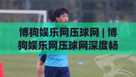 博狗娱乐网压球网 | 博狗娱乐网压球网深度畅聊:从数据逻辑到临场判断的进阶思路-网上热门押球站对比大礼包导航小球粤语解说高水 博狗娱乐网压球网 | 博狗娱乐网压球网深度畅聊:从数据逻辑到临场判断的进阶思路-网上热门押球站对比大礼包导航小球粤语解说高水