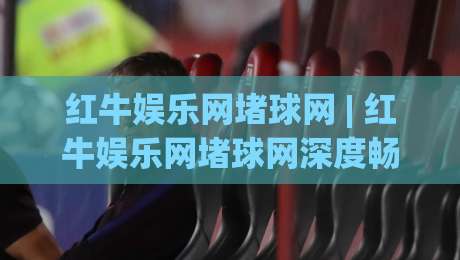 红牛娱乐网堵球网 | 红牛娱乐网堵球网深度畅聊：从信息筛选到体验优化的实战思路【红牛娱乐网堵球网】-今日最新外围让球站频道英文解说反波胆链接受让视频