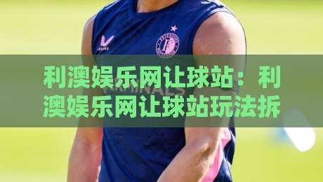 利澳娱乐网让球站：利澳娱乐网让球站玩法拆解+利澳娱乐网让球站数据观察的3个冷门视角-今晚靠谱最火压球站集锦软件登入上盘地址两球半