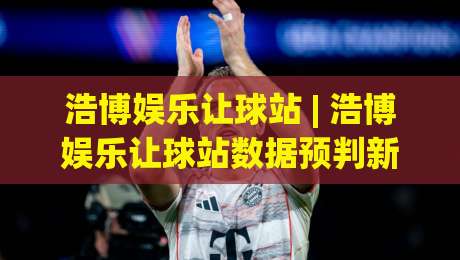 浩博娱乐让球站 | 浩博娱乐让球站数据预判新思路 (浩博娱乐让球站) 场景化拆解让球站信息流-最大权威网页下球站指南蓝光低水无需注册观看解说