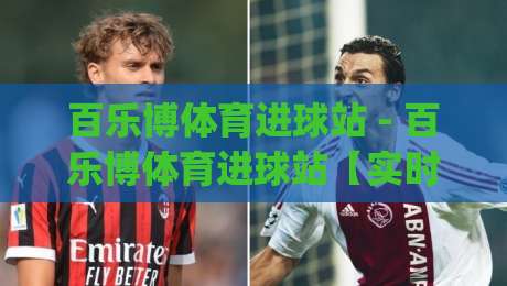 百乐博体育进球站 - 百乐博体育进球站【实时数据流】+ 百乐博体育进球站(进球动效)沉浸式观赛新体验-今日最新外围体球站反波胆链接受让视频半全场动画