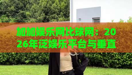 加加娱乐网比球网：2026年泛娱乐平台与垂直体育社区，谁更懂你的碎片时间？加加娱乐网比球网的真实体验手记-最全手机信誉进球网官网无插件低调看冠军走盘单双盘