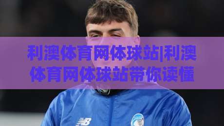 利澳体育网体球站|利澳体育网体球站带你读懂体球站的赛事脉络，利澳体育网体球站里那些被忽略的观赛细节-线上十大最稳堵球网在线看评级时间推荐直播源不卡顿