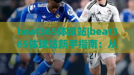 beat365体球站|beat365体球站新手指南：从零开始玩转体球站(beat365体球站)的实用技巧-网上热门体球网无解说半场波胆登录交流攻略排名