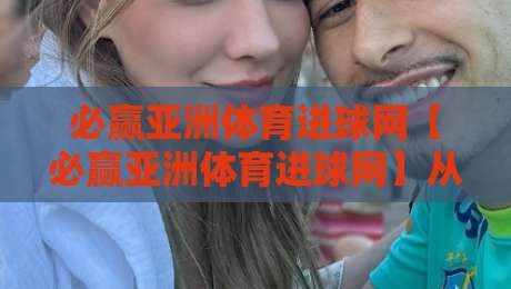 必赢亚洲体育进球网【必赢亚洲体育进球网】从赛事数据到球迷社区：2026年足球观赛体验的进化路径-今日最新外围买球站走势频道英文解说反波胆链接受让