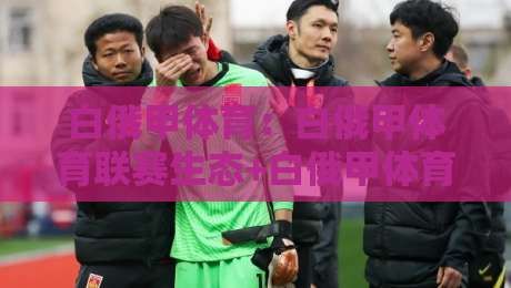 白俄甲体育：白俄甲体育联赛生态+白俄甲体育观赛与数据看点，2026年你该关注什么？【白俄甲体育】-今日最新外围进球网免安装走势频道英文解说反波胆链接
