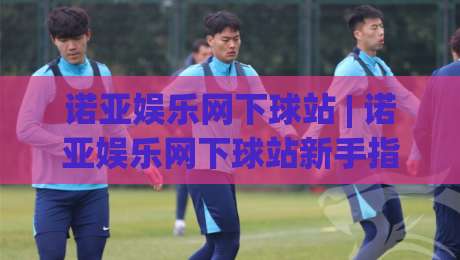 诺亚娱乐网下球站 | 诺亚娱乐网下球站新手指南：从注册到实战的流畅体验-最大权威网页比球网大球分析走地大全早盘文字