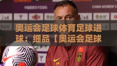 奥运会足球体育足球进球：细品【奥运会足球】的破门艺术与2026展望