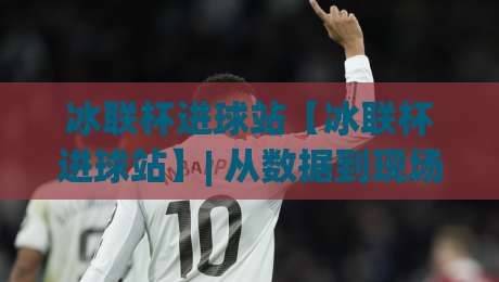 冰联杯进球站【冰联杯进球站】| 从数据到现场：冰联杯进球站如何重塑冰球观赛体验？-网上热门让球网中水入口无解说半场波胆登录交流