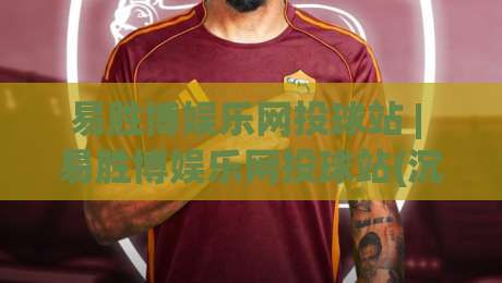 易胜博娱乐网投球站 | 易胜博娱乐网投球站(沉浸式体验) 从界面到交互的完整拆解【易胜博娱乐网投球站】-今日最新外围比球站水位精彩片段流畅代理1080P官网