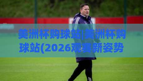 美洲杯购球站|美洲杯购球站(2026观赛新姿势)从选站到沉浸体验的完整思路-线上十大最稳进球网全场回放投屏赛程投注录像回放策略