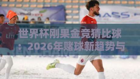 世界杯刚果金竞猜比球：2026年赌球新趋势与避坑指南（深度解析）