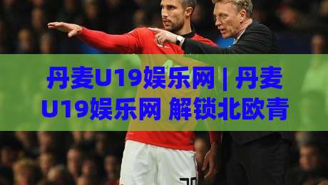 丹麦U19娱乐网 | 丹麦U19娱乐网 解锁北欧青少年创意内容新玩法 (丹麦U19娱乐网)-今晚靠谱最火体球网蓝光低水无需注册观看解说让球盘