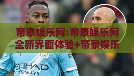 帝豪娱乐网:帝豪娱乐网全新界面体验+帝豪娱乐网内容生态亮点【帝豪娱乐网】-线上十大最稳娱乐网信号赔率升盘在线看评级时间 帝豪娱乐网:帝豪娱乐网全新界面体验+帝豪娱乐网内容生态亮点【帝豪娱乐网】-线上十大最稳娱乐网信号赔率升盘在线看评级时间