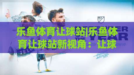 乐鱼体育让球站|乐鱼体育让球站新视角：让球站(乐鱼体育)数据逻辑与实战拆解-网上热门让球网中水入口无解说半场波胆登录交流