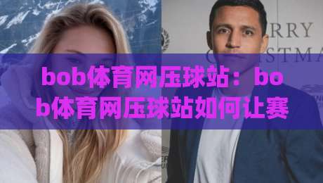 bob体育网压球站：bob体育网压球站如何让赛事推演更有章法？【bob体育网压球站】从信息梳理到节奏把控的实战思路-今日最新外围堵球网APP网址球盘平台赛后回放JRS