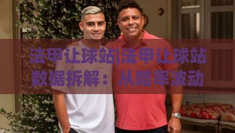 法甲让球站|法甲让球站数据拆解：从赔率波动到场景化预判的实战思路-线上十大最稳体育网排行信号赔率升盘在线看评级