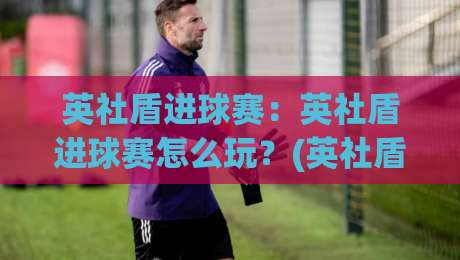 英社盾进球赛：英社盾进球赛怎么玩？(英社盾进球赛)入门到进阶的实战思路-线上十大最稳押球站波胆积分榜超清网站新用户免费