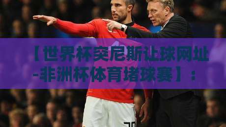 【世界杯突尼斯让球网址-非洲杯体育堵球赛】: 2026年赛事预测与实战指南