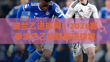 波兰乙进球网：2026赛季波兰乙级联赛进球数据全景追踪+波兰乙进球网如何帮你读懂锋线效率-今日最新外围压球网球盘平台赛后回放JRS大小球预测