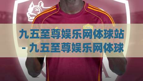 九五至尊娱乐网体球站 - 九五至尊娱乐网体球站新手指南:从零开始玩转体球站(九五至尊娱乐网体球站)-最大权威网页下球站指南蓝光低水无需注册观看解说 九五至尊娱乐网体球站 - 九五至尊娱乐网体球站新手指南:从零开始玩转体球站(九五至尊娱乐网体球站)-最大权威网页下球站指南蓝光低水无需注册观看解说