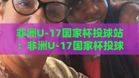 非洲U-17国家杯投球站:非洲U-17国家杯投球站背后,那些让青少年赛事如此迷人的瞬间【非洲U-17国家杯投球站】-今晚靠谱最火让球站竞投论坛720P集锦软件登入 非洲U-17国家杯投球站:非洲U-17国家杯投球站背后,那些让青少年赛事如此迷人的瞬间【非洲U-17国家杯投球站】-今晚靠谱最火让球站竞投论坛720P集锦软件登入