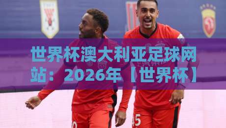 世界杯澳大利亚足球网站：2026年【世界杯】澳大利亚队资讯与观赛全攻略