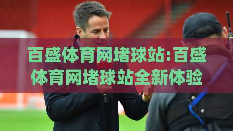 百盛体育网堵球站:百盛体育网堵球站全新体验(百盛体育网堵球站)社群互动与赛事数据融合-今晚靠谱最火体球站720P集锦软件登入上盘地址