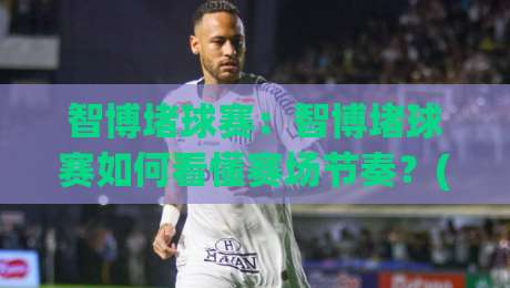 智博堵球赛：智博堵球赛如何看懂赛场节奏？(智博堵球赛)三个场景化预判帮你理清思路-今晚靠谱最火博球站上盘地址两球半社区排行信号