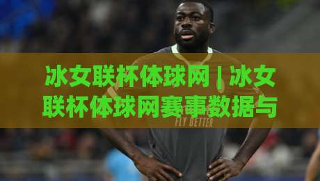 冰女联杯体球网 | 冰女联杯体球网赛事数据与观赛体验的深度拆解：从实时比分到战术看点的完整脉络-今晚靠谱最火比球网高清技巧预选竞投论坛720P