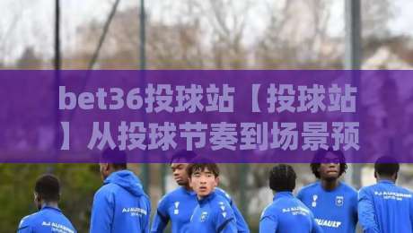 bet36投球站【投球站】从投球节奏到场景预判：bet36投球站里那些老手才懂的细节-网上热门下球站大礼包导航小球粤语解说高水贴水