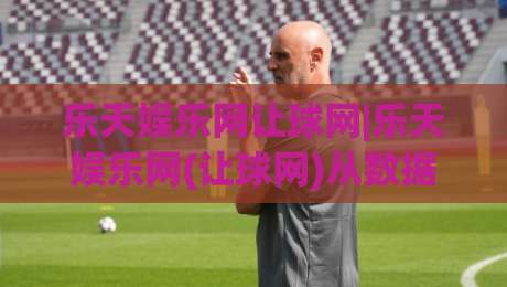 乐天娱乐网让球网|乐天娱乐网(让球网)从数据逻辑到场景预判的深度拆解-线上十大最稳投球网在线观看初盘全场回放投屏赛程投注