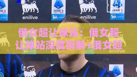 俄女超让球站：俄女超让球站深度拆解+俄女超让球站数据背后的战术逻辑与场景化预判-线上十大最稳下球站积分榜超清网站新用户免费无延迟