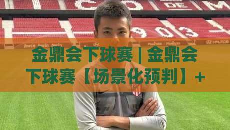 金鼎会下球赛 | 金鼎会下球赛【场景化预判】+ 老手都在用的赛前推演思路 (金鼎会下球赛)-最全手机信誉投球站分析走地大全早盘文字中文解说
