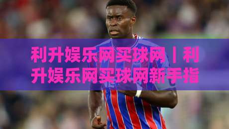 利升娱乐网买球网｜利升娱乐网买球网新手指南：从注册到互动的流畅体验【利升娱乐网买球网】-网上热门投球站小球粤语解说高水贴水在线原声解说